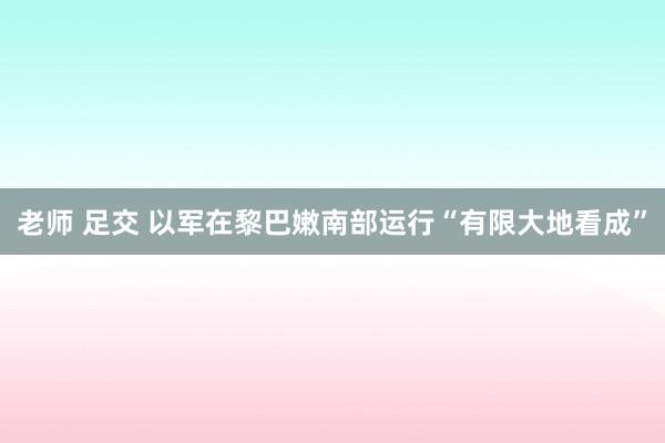老师 足交 以军在黎巴嫩南部运行“有限大地看成”