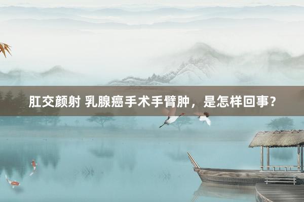 肛交颜射 乳腺癌手术手臂肿，是怎样回事？