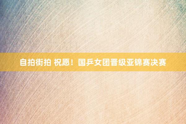 自拍街拍 祝愿！国乒女团晋级亚锦赛决赛