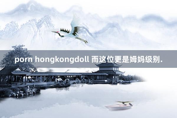 porn hongkongdoll 而这位更是姆妈级别.