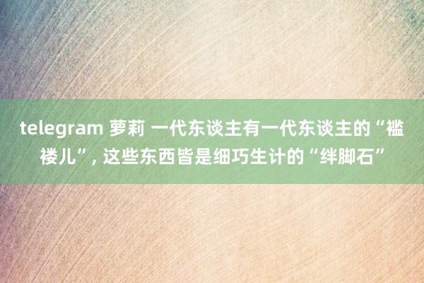telegram 萝莉 一代东谈主有一代东谈主的“褴褛儿”， 这些东西皆是细巧生计的“绊脚石”