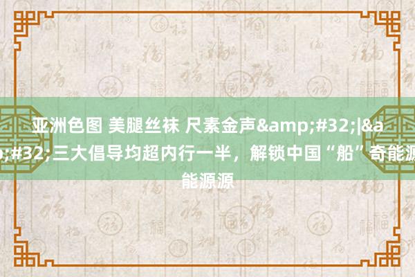 亚洲色图 美腿丝袜 尺素金声&#32;|&#32;三大倡导均超内行一半，解锁中国“船”奇能源源