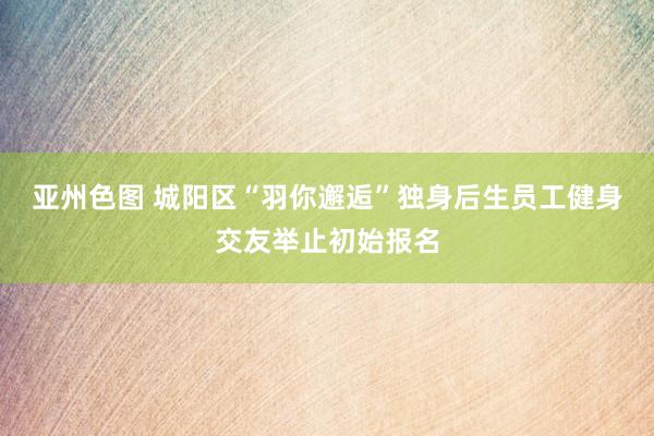 亚州色图 城阳区“羽你邂逅”独身后生员工健身交友举止初始报名