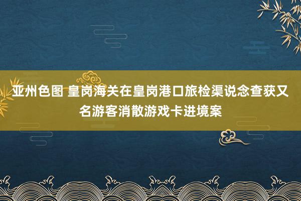 亚州色图 皇岗海关在皇岗港口旅检渠说念查获又名游客消散游戏卡进境案