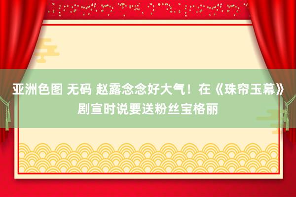 亚洲色图 无码 赵露念念好大气！在《珠帘玉幕》剧宣时说要送粉丝宝格丽