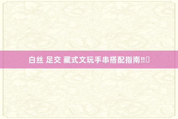 白丝 足交 藏式文玩手串搭配指南‼️