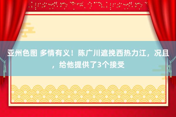 亚州色图 多情有义！陈广川遮挽西热力江，况且，给他提供了3个接受