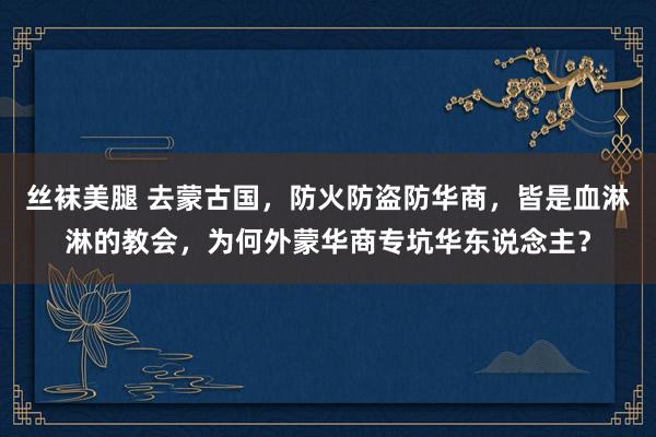 丝袜美腿 去蒙古国，防火防盗防华商，皆是血淋淋的教会，为何外蒙华商专坑华东说念主？