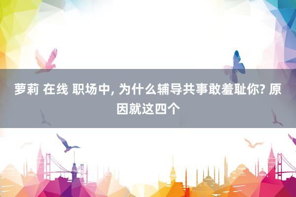 萝莉 在线 职场中， 为什么辅导共事敢羞耻你? 原因就这四个