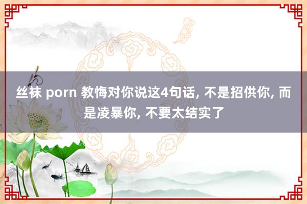 丝袜 porn 教悔对你说这4句话， 不是招供你， 而是凌暴你， 不要太结实了