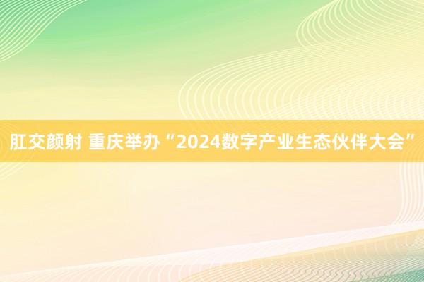肛交颜射 重庆举办“2024数字产业生态伙伴大会”