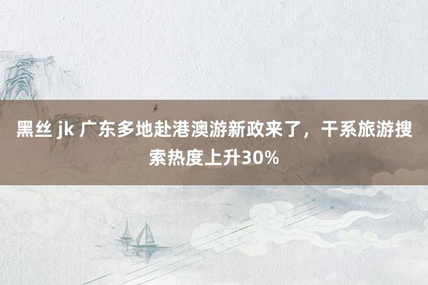 黑丝 jk 广东多地赴港澳游新政来了，干系旅游搜索热度上升30%