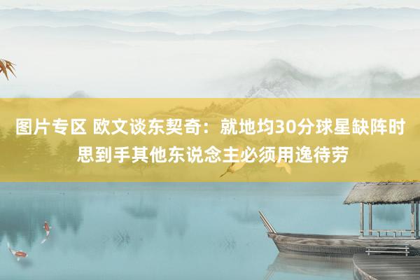 图片专区 欧文谈东契奇：就地均30分球星缺阵时 思到手其他东说念主必须用逸待劳