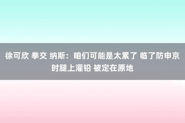 徐可欣 拳交 纳斯：咱们可能是太累了 临了防申京时腿上灌铅 被定在原地