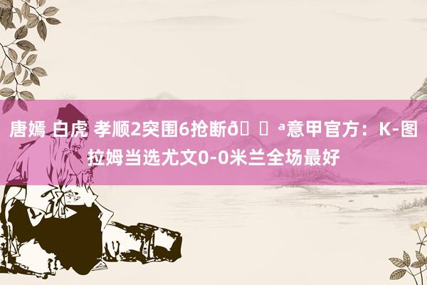 唐嫣 白虎 孝顺2突围6抢断💪意甲官方：K-图拉姆当选尤文0-0米兰全场最好