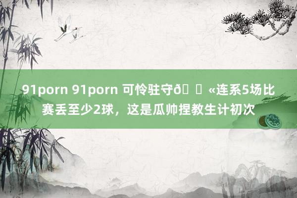 91porn 91porn 可怜驻守😫连系5场比赛丢至少2球，这是瓜帅捏教生计初次