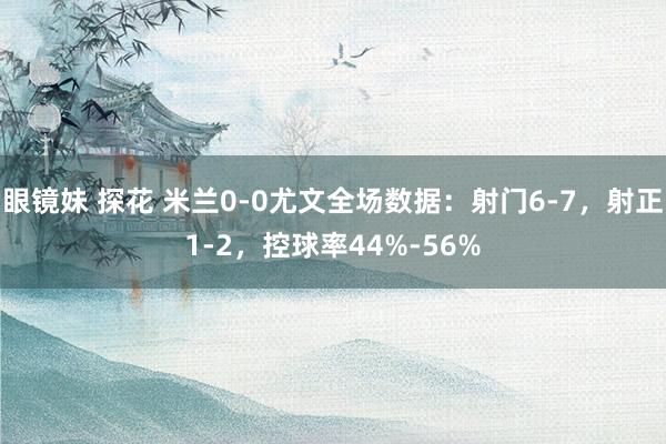 眼镜妹 探花 米兰0-0尤文全场数据：射门6-7，射正1-2，控球率44%-56%