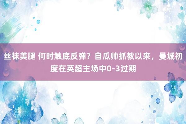 丝袜美腿 何时触底反弹？自瓜帅抓教以来，曼城初度在英超主场中0-3过期