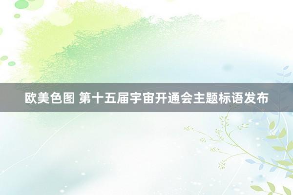 欧美色图 第十五届宇宙开通会主题标语发布