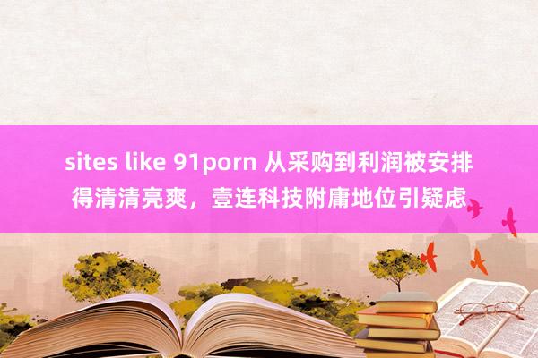 sites like 91porn 从采购到利润被安排得清清亮爽，壹连科技附庸地位引疑虑