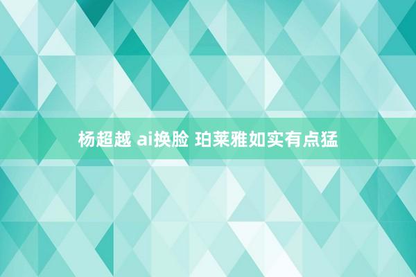 杨超越 ai换脸 珀莱雅如实有点猛