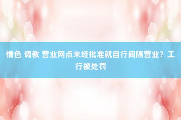 情色 调教 营业网点未经批准就自行间隔营业？工行被处罚