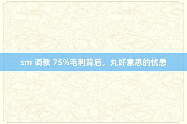 sm 调教 75%毛利背后，丸好意思的忧患