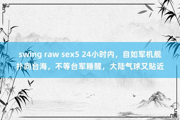 swing raw sex5 24小时内，自如军机舰扑向台海，不等台军睡醒，大陆气球又贴近
