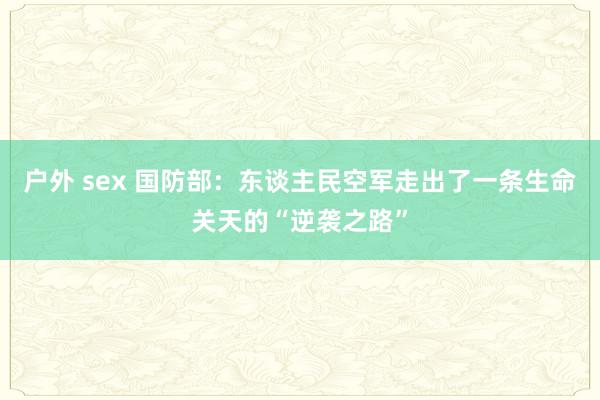 户外 sex 国防部：东谈主民空军走出了一条生命关天的“逆袭之路”