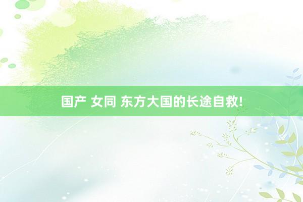 国产 女同 东方大国的长途自救!
