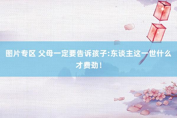 图片专区 父母一定要告诉孩子:东谈主这一世什么才费劲！