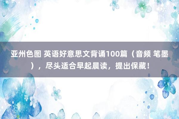 亚州色图 英语好意思文背诵100篇（音频 笔墨），尽头适合早起晨读，提出保藏！