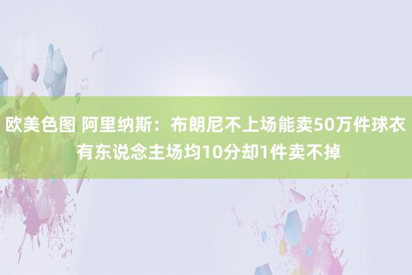 欧美色图 阿里纳斯：布朗尼不上场能卖50万件球衣 有东说念主场均10分却1件卖不掉