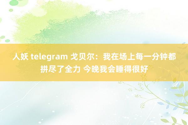 人妖 telegram 戈贝尔：我在场上每一分钟都拼尽了全力 今晚我会睡得很好