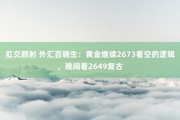 肛交颜射 外汇百晓生：黄金继续2673看空的逻辑，晚间看2649复古