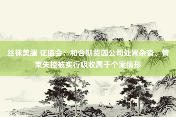 丝袜美腿 证监会：和合期货因公司处置杂沓、管束失控被实行吸收属于个案情形
