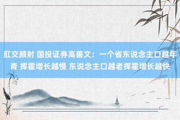 肛交颜射 国投证券高善文：一个省东说念主口越年青 挥霍增长越慢 东说念主口越老挥霍增长越快