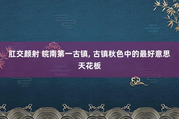 肛交颜射 皖南第一古镇， 古镇秋色中的最好意思天花板