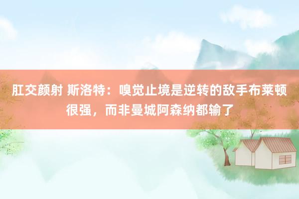 肛交颜射 斯洛特：嗅觉止境是逆转的敌手布莱顿很强，而非曼城阿森纳都输了
