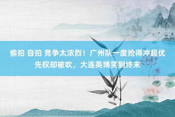 偷拍 自拍 竞争太浓烈！广州队一度抢得冲超优先权却被吹，大连英博笑到终末