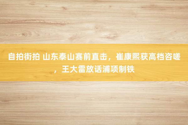 自拍街拍 山东泰山赛前直击，崔康熙获高档咨嗟，王大雷放话浦项制铁