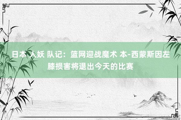 日本 人妖 队记：篮网迎战魔术 本-西蒙斯因左膝损害将退出今天的比赛