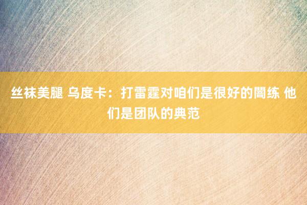 丝袜美腿 乌度卡：打雷霆对咱们是很好的闇练 他们是团队的典范