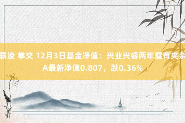 霸凌 拳交 12月3日基金净值：兴业兴睿两年握有夹杂A最新净值0.807，跌0.36%