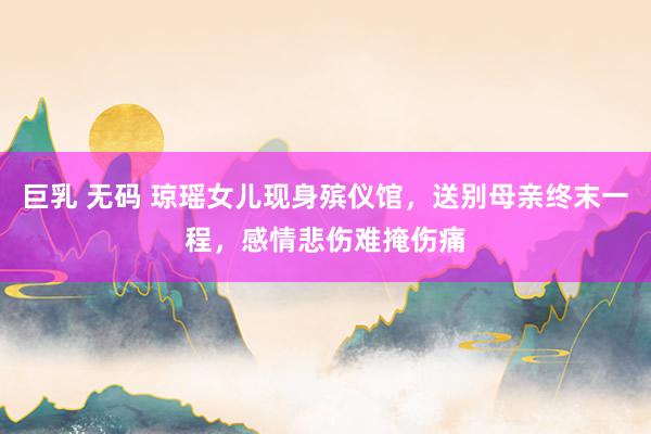 巨乳 无码 琼瑶女儿现身殡仪馆，送别母亲终末一程，感情悲伤难掩伤痛
