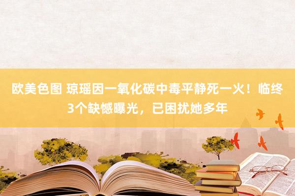 欧美色图 琼瑶因一氧化碳中毒平静死一火！临终3个缺憾曝光，已困扰她多年