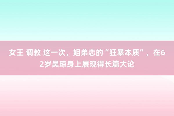 女王 调教 这一次，姐弟恋的“狂暴本质”，在62岁吴琼身上展现得长篇大论