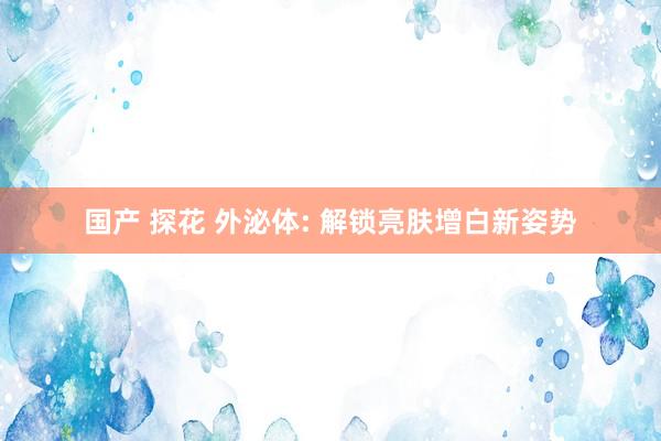 国产 探花 外泌体: 解锁亮肤增白新姿势
