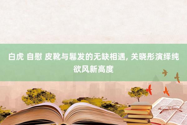 白虎 自慰 皮靴与鬈发的无缺相遇， 关晓彤演绎纯欲风新高度