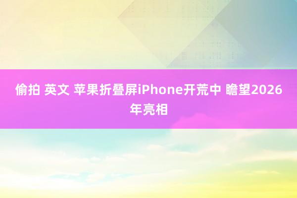 偷拍 英文 苹果折叠屏iPhone开荒中 瞻望2026年亮相
